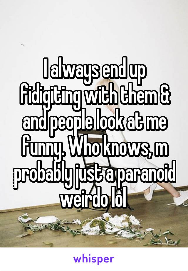 I always end up fidigiting with them & and people look at me funny. Who knows, m probably just a paranoid weirdo lol 