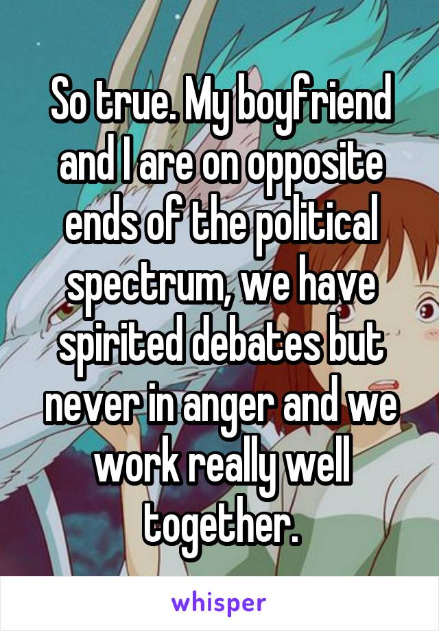 So true. My boyfriend and I are on opposite ends of the political spectrum, we have spirited debates but never in anger and we work really well together.