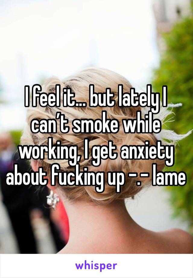 I feel it... but lately I can’t smoke while working, I get anxiety about fucking up -.- lame 