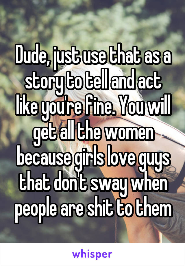 Dude, just use that as a story to tell and act like you're fine. You will get all the women because girls love guys that don't sway when people are shit to them