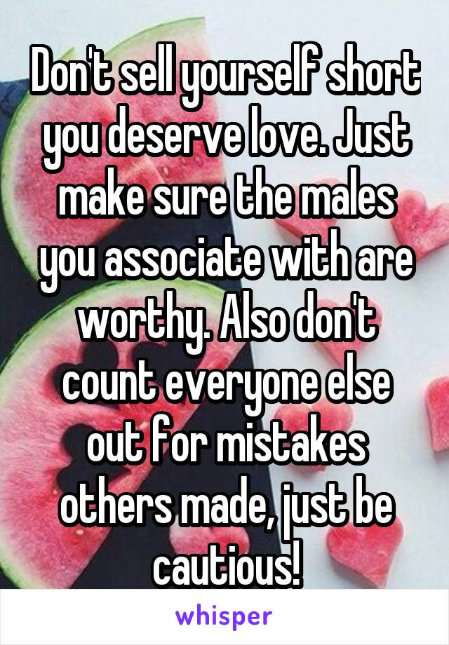 Don't sell yourself short you deserve love. Just make sure the males you associate with are worthy. Also don't count everyone else out for mistakes others made, just be cautious!