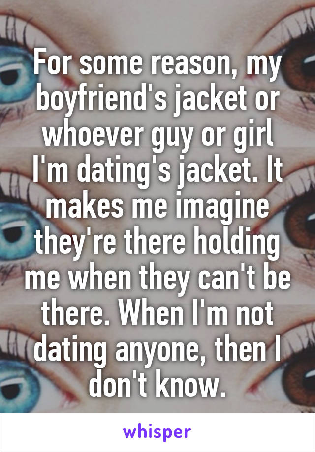 For some reason, my boyfriend's jacket or whoever guy or girl I'm dating's jacket. It makes me imagine they're there holding me when they can't be there. When I'm not dating anyone, then I don't know.