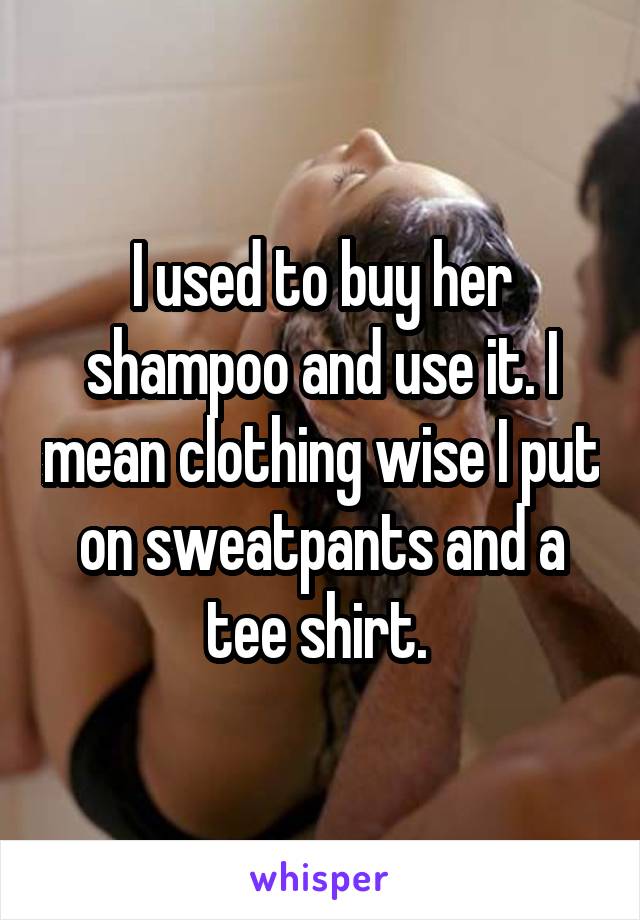 I used to buy her shampoo and use it. I mean clothing wise I put on sweatpants and a tee shirt. 