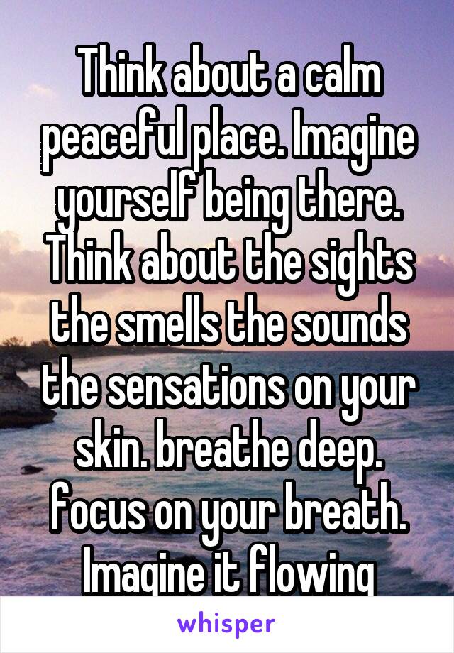 Think about a calm peaceful place. Imagine yourself being there. Think about the sights the smells the sounds the sensations on your skin. breathe deep. focus on your breath. Imagine it flowing