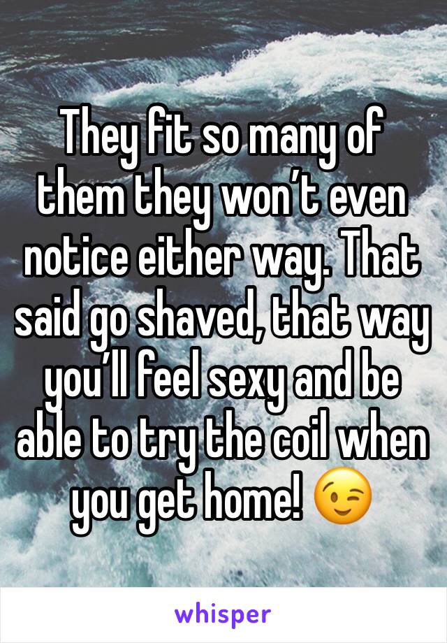 They fit so many of them they won’t even notice either way. That said go shaved, that way you’ll feel sexy and be able to try the coil when you get home! 😉