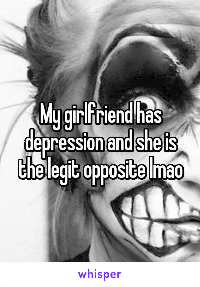 My girlfriend has depression and she is the legit opposite lmao