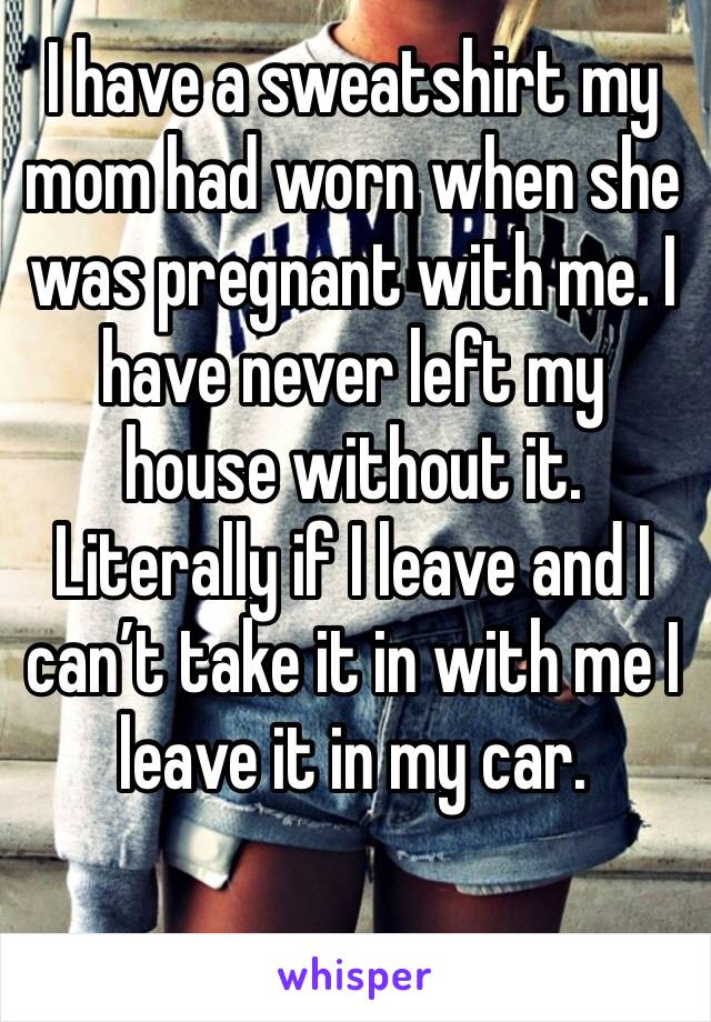 I have a sweatshirt my mom had worn when she was pregnant with me. I have never left my house without it. Literally if I leave and I can’t take it in with me I leave it in my car. 