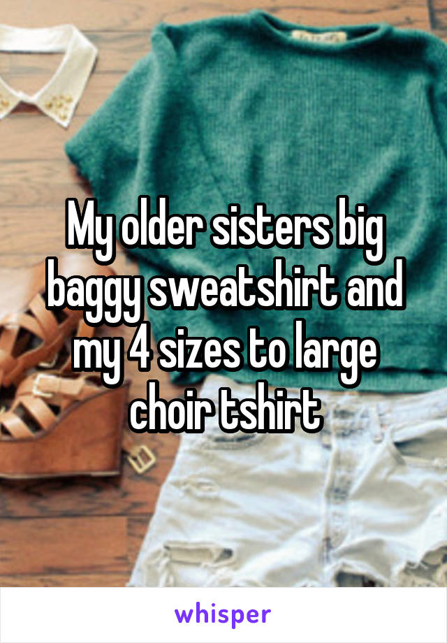 My older sisters big baggy sweatshirt and my 4 sizes to large choir tshirt