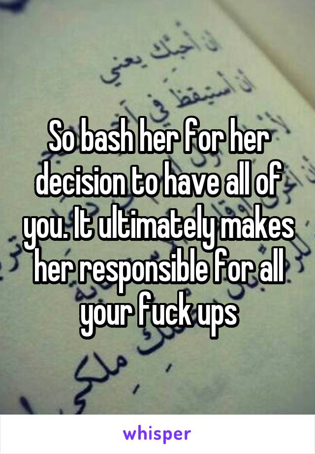 So bash her for her decision to have all of you. It ultimately makes her responsible for all your fuck ups