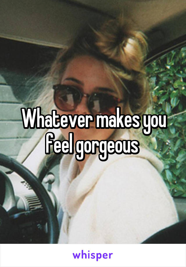 Whatever makes you feel gorgeous 