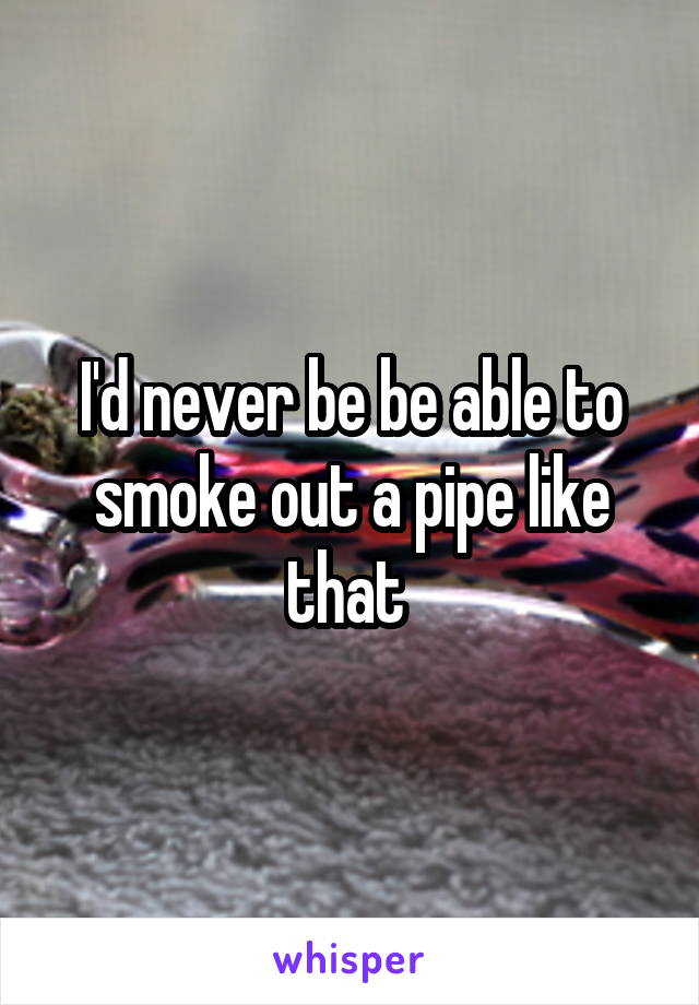 I'd never be be able to smoke out a pipe like that 