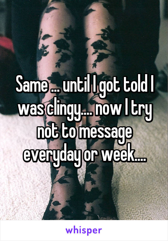 Same ... until I got told I was clingy.... now I try not to message everyday or week....