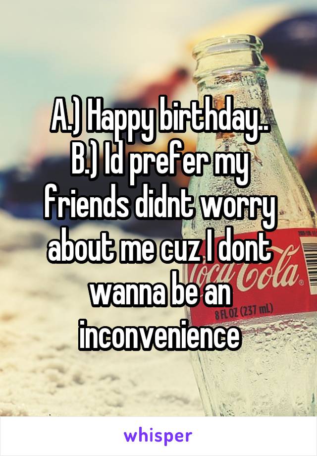 A.) Happy birthday..
B.) Id prefer my friends didnt worry about me cuz I dont wanna be an inconvenience