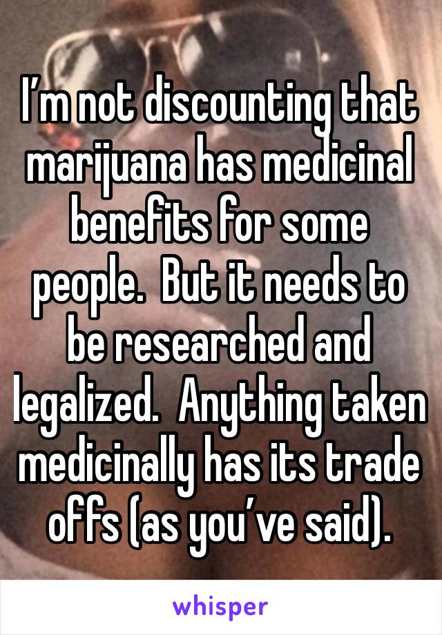 I’m not discounting that marijuana has medicinal benefits for some people.  But it needs to be researched and legalized.  Anything taken medicinally has its trade offs (as you’ve said). 