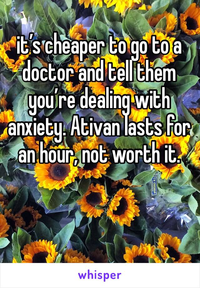 it’s cheaper to go to a doctor and tell them you’re dealing with anxiety. Ativan lasts for an hour, not worth it. 