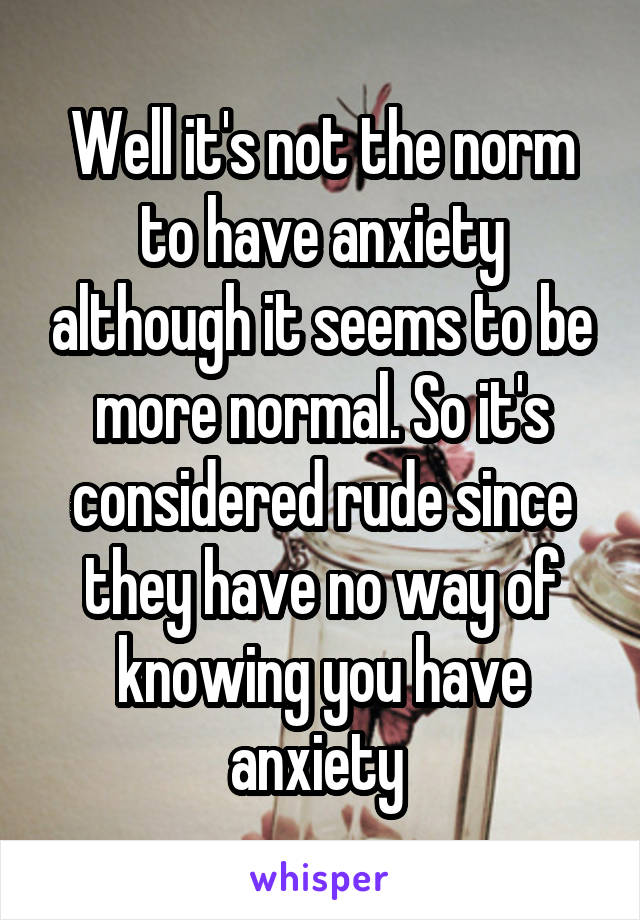 Well it's not the norm to have anxiety although it seems to be more normal. So it's considered rude since they have no way of knowing you have anxiety 