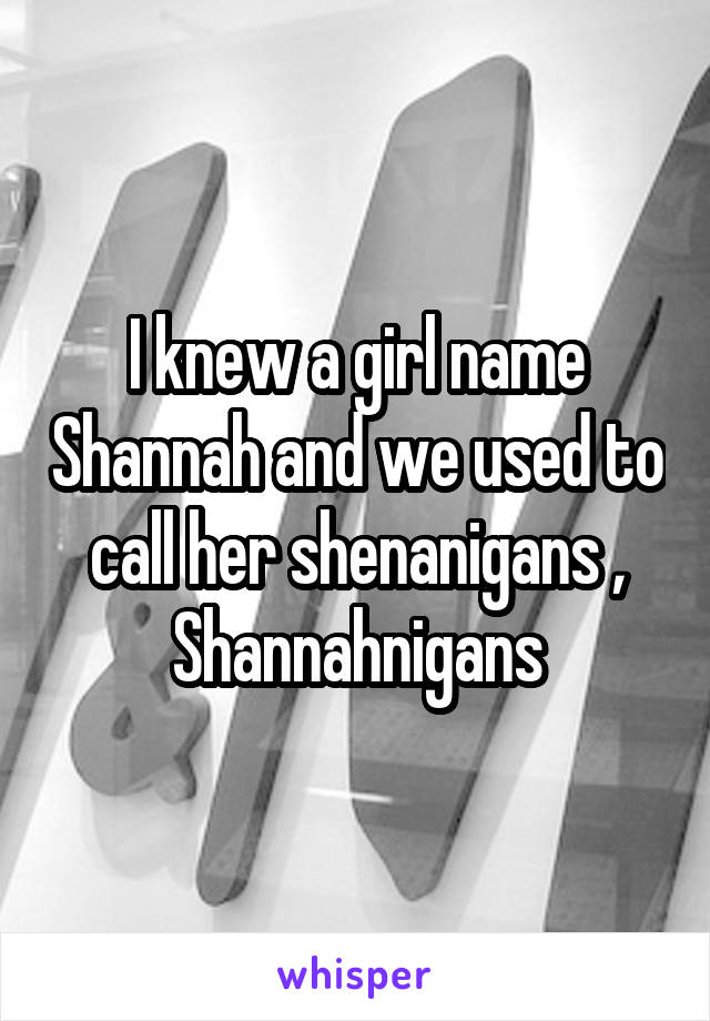 I knew a girl name Shannah and we used to call her shenanigans , Shannahnigans