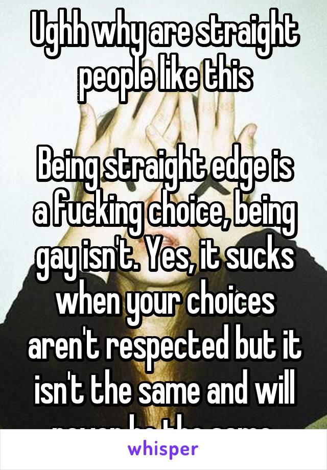Ughh why are straight people like this

Being straight edge is a fucking choice, being gay isn't. Yes, it sucks when your choices aren't respected but it isn't the same and will never be the same.