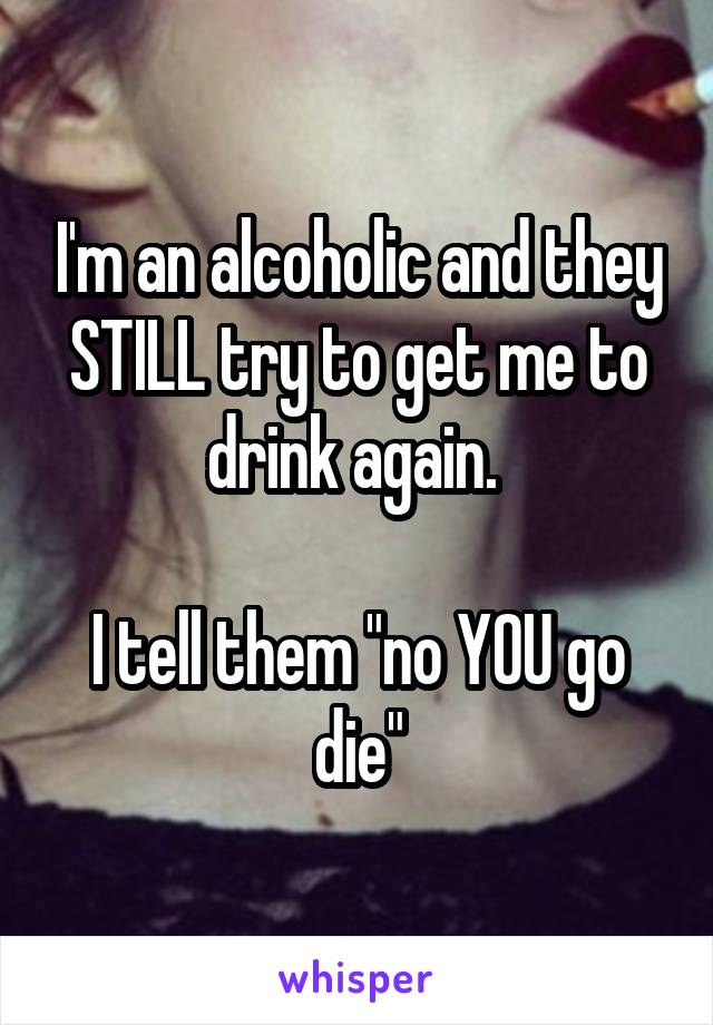 I'm an alcoholic and they STILL try to get me to drink again. 

I tell them "no YOU go die"