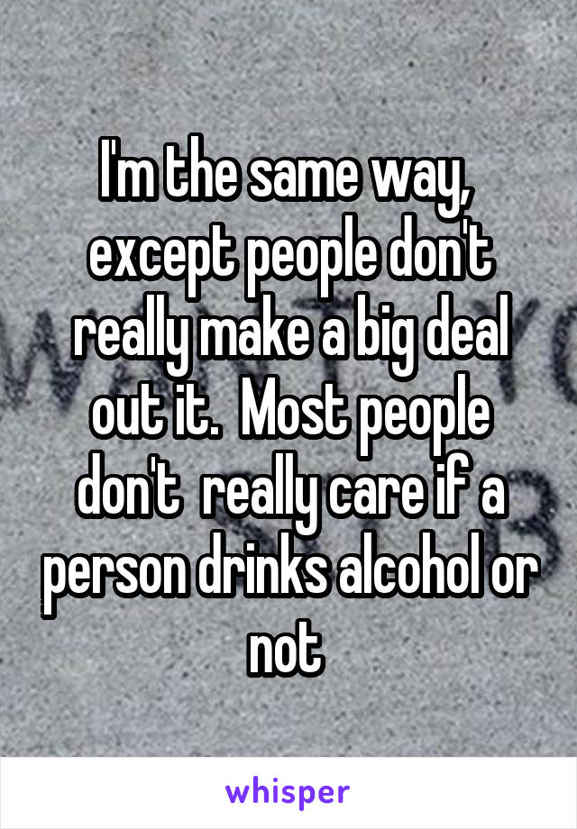 I'm the same way,  except people don't really make a big deal out it.  Most people don't  really care if a person drinks alcohol or not 