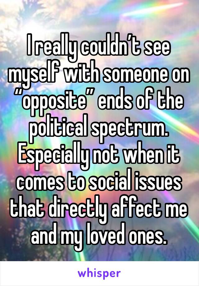 I really couldn’t see myself with someone on “opposite” ends of the political spectrum. Especially not when it comes to social issues that directly affect me and my loved ones.