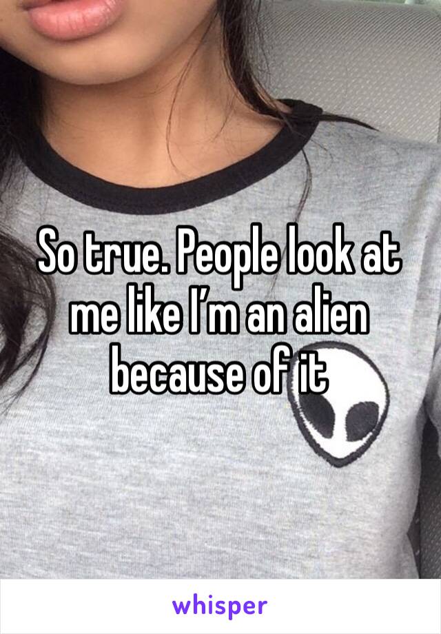 So true. People look at me like I’m an alien because of it 