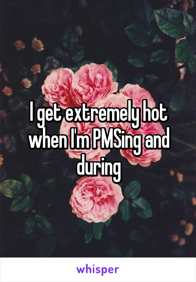 I get extremely hot when I'm PMSing and during