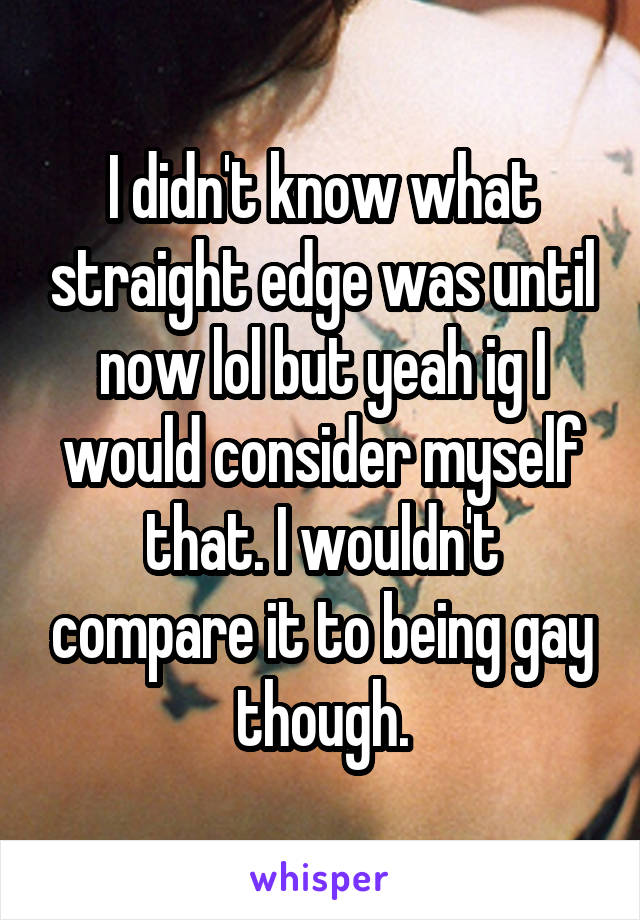 I didn't know what straight edge was until now lol but yeah ig I would consider myself that. I wouldn't compare it to being gay though.