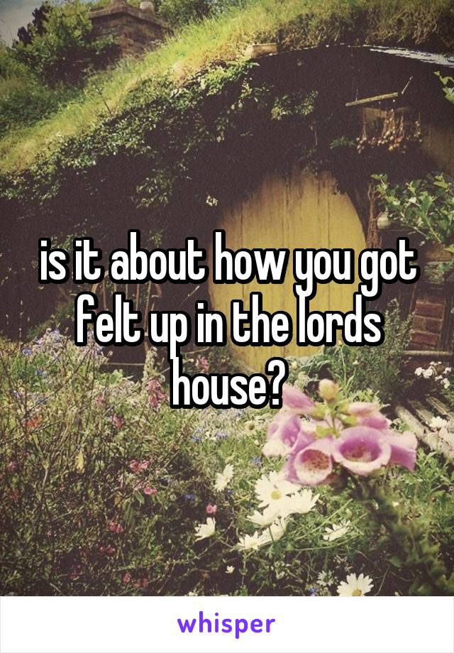 is it about how you got felt up in the lords house?