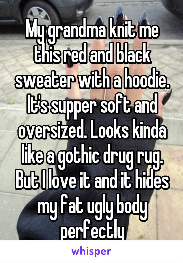 My grandma knit me this red and black sweater with a hoodie. It's supper soft and oversized. Looks kinda like a gothic drug rug. But I love it and it hides my fat ugly body perfectly