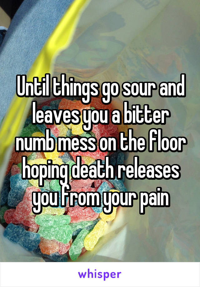 Until things go sour and leaves you a bitter numb mess on the floor hoping death releases you from your pain