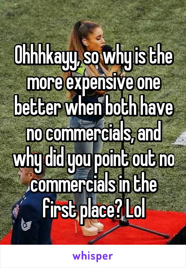 Ohhhkayy, so why is the more expensive one better when both have no commercials, and why did you point out no commercials in the first place? Lol
