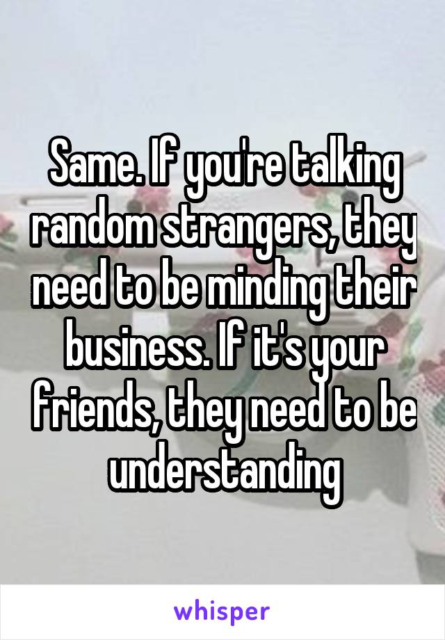 Same. If you're talking random strangers, they need to be minding their business. If it's your friends, they need to be understanding