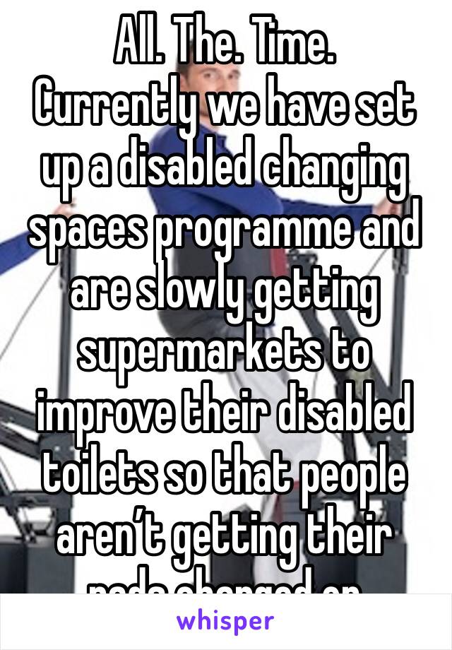 All. The. Time. 
Currently we have set up a disabled changing spaces programme and are slowly getting supermarkets to improve their disabled toilets so that people aren’t getting their pads changed on