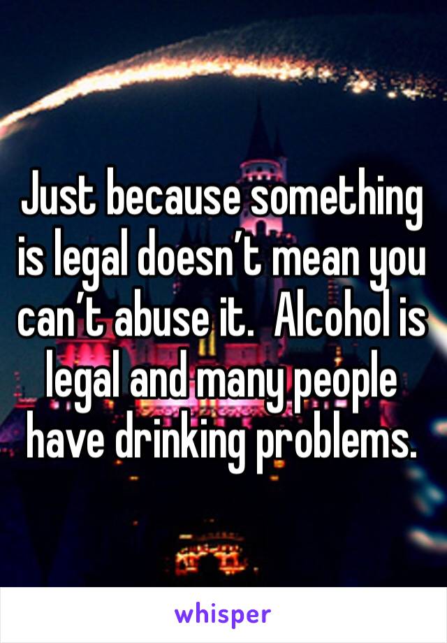 Just because something is legal doesn’t mean you can’t abuse it.  Alcohol is legal and many people have drinking problems.  