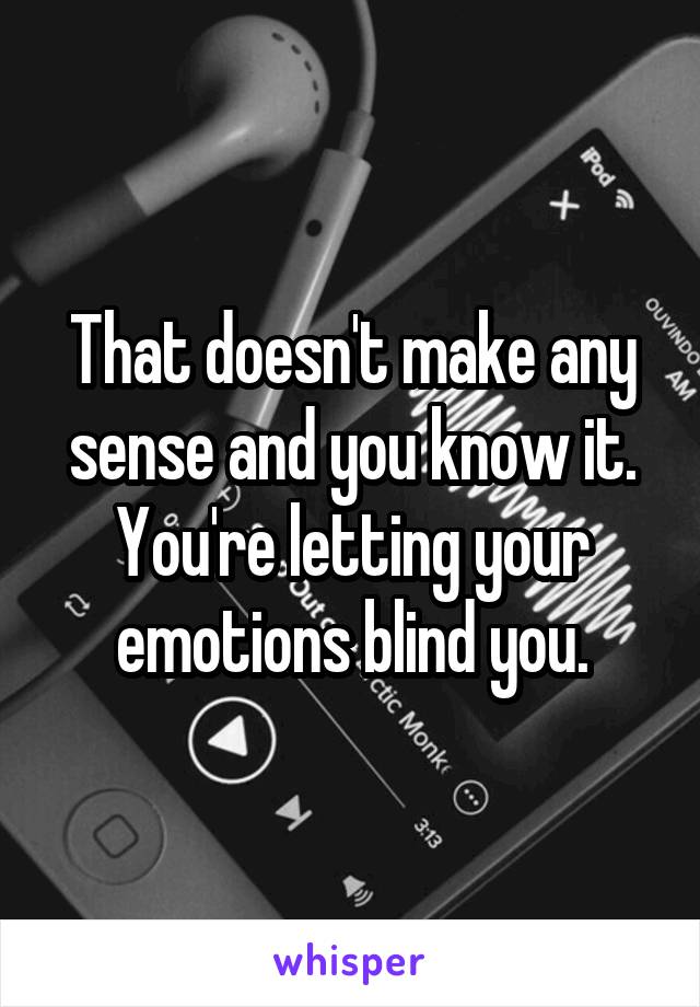 That doesn't make any sense and you know it. You're letting your emotions blind you.