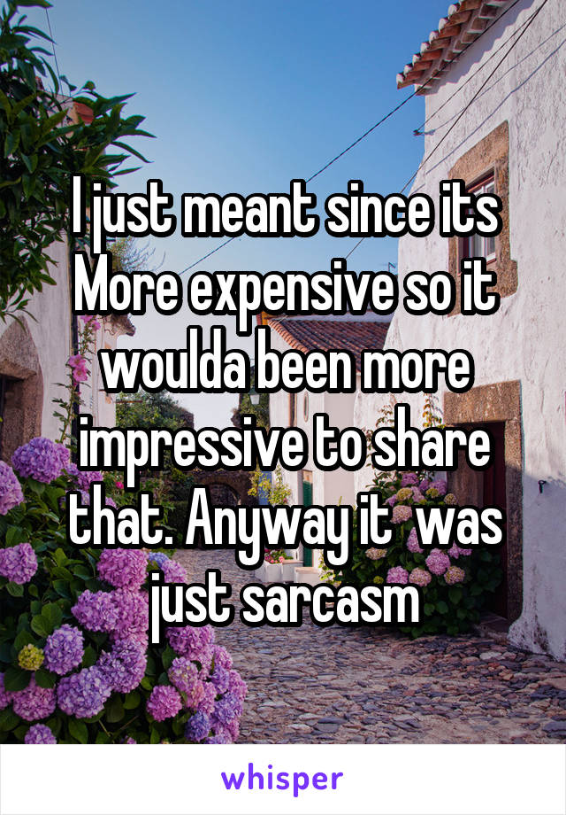 I just meant since its More expensive so it woulda been more impressive to share that. Anyway it  was just sarcasm