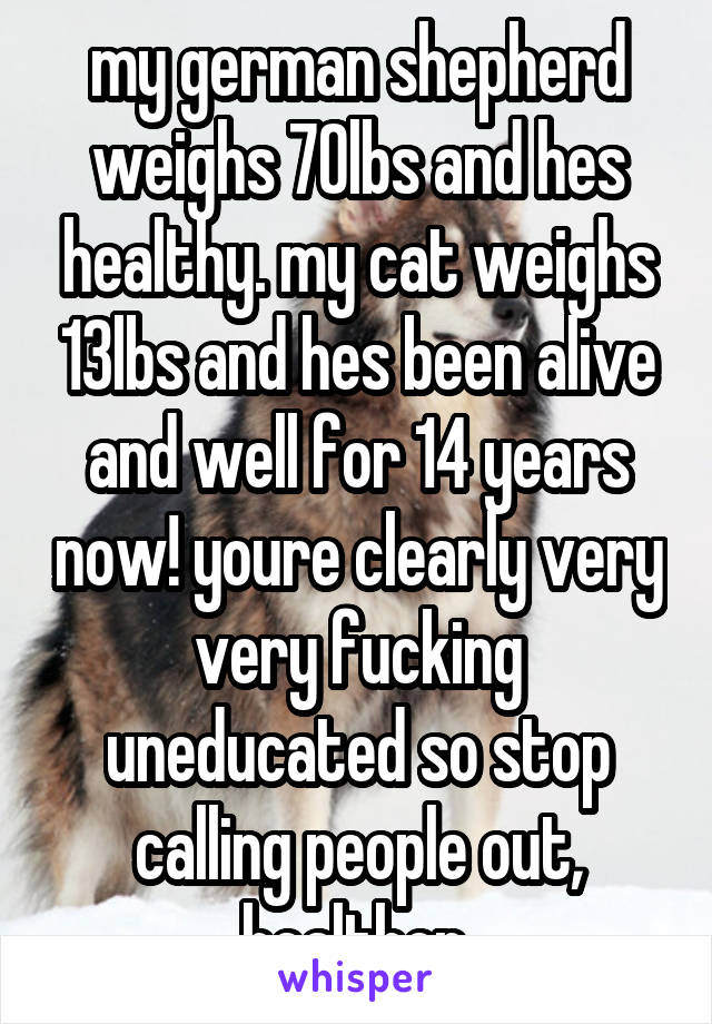 my german shepherd weighs 70lbs and hes healthy. my cat weighs 13lbs and hes been alive and well for 14 years now! youre clearly very very fucking uneducated so stop calling people out, healther.