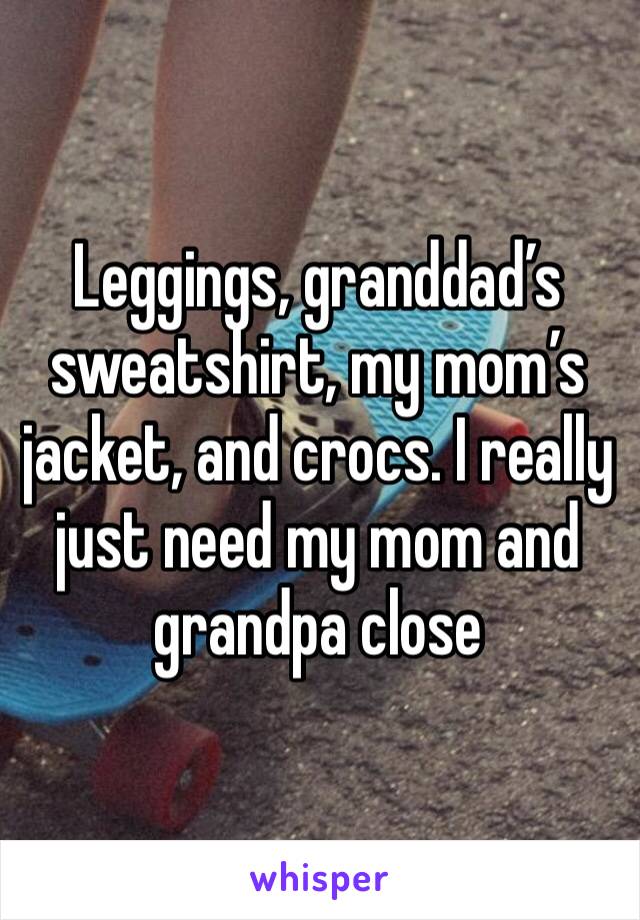 Leggings, granddad’s sweatshirt, my mom’s jacket, and crocs. I really just need my mom and grandpa close 