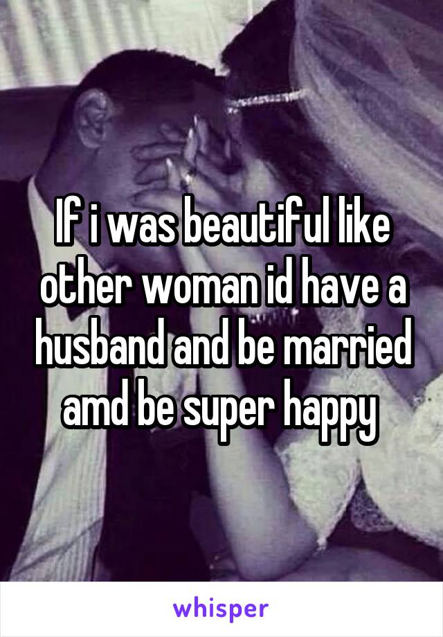 If i was beautiful like other woman id have a husband and be married amd be super happy 