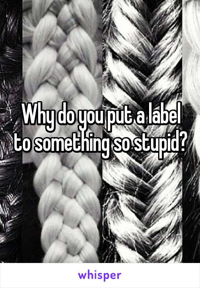 Why do you put a label to something so stupid? 