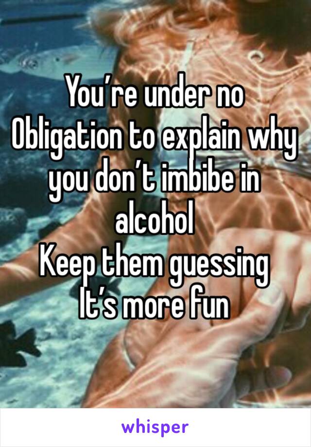 You’re under no
Obligation to explain why you don’t imbibe in alcohol 
Keep them guessing
It’s more fun
