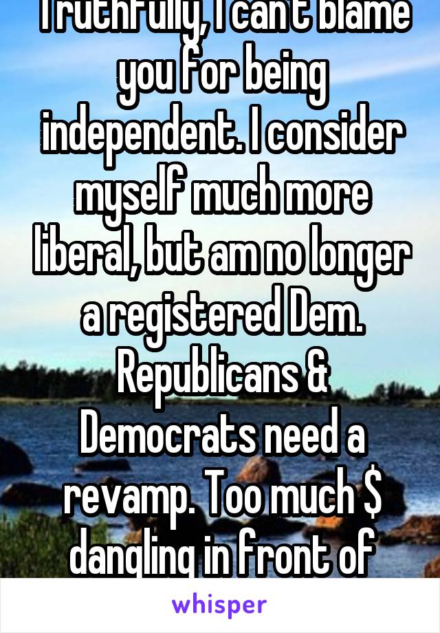 Truthfully, I can't blame you for being independent. I consider myself much more liberal, but am no longer a registered Dem. Republicans & Democrats need a revamp. Too much $ dangling in front of them