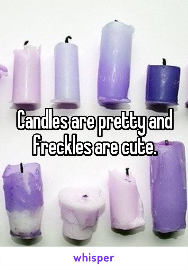 Candles are pretty and freckles are cute.