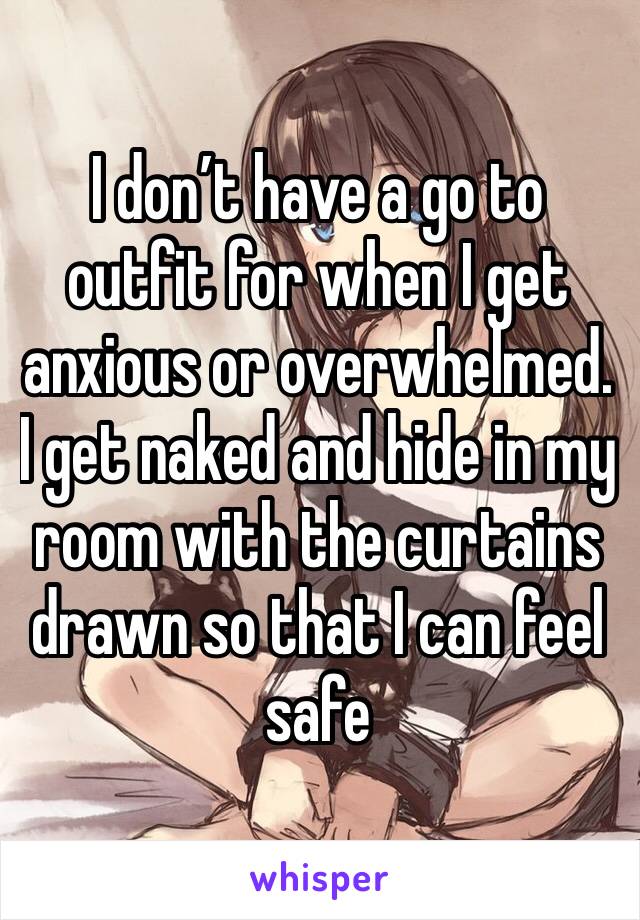 I don’t have a go to outfit for when I get anxious or overwhelmed. I get naked and hide in my room with the curtains drawn so that I can feel safe