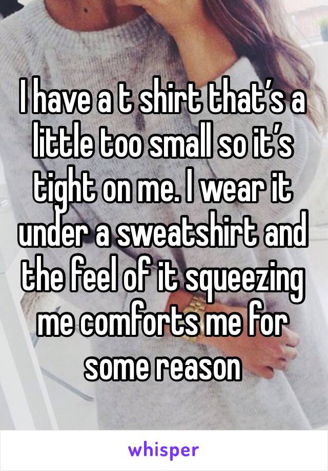 I have a t shirt that’s a little too small so it’s tight on me. I wear it under a sweatshirt and the feel of it squeezing me comforts me for some reason