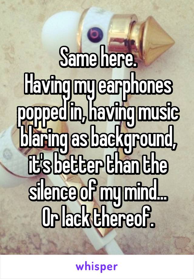 Same here.
Having my earphones popped in, having music blaring as background, it's better than the silence of my mind...
Or lack thereof.