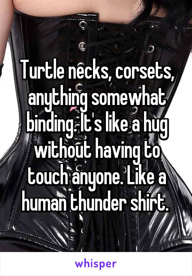 Turtle necks, corsets, anything somewhat binding. It's like a hug without having to touch anyone. Like a human thunder shirt. 