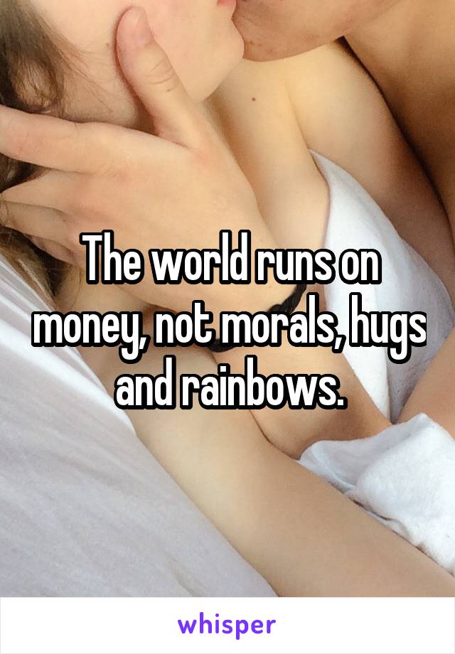 The world runs on money, not morals, hugs and rainbows.