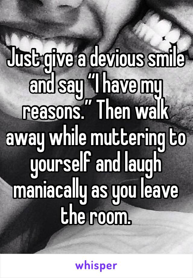 Just give a devious smile and say “I have my reasons.” Then walk away while muttering to yourself and laugh maniacally as you leave the room. 